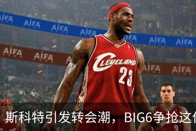 斯科特引发转会潮，BIG6争抢这位黄金小将！